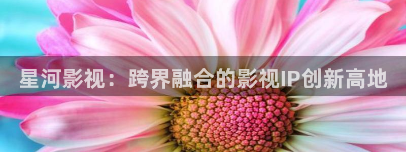 色七七影院不卡：星河影视：跨界融合的影视IP创新高地